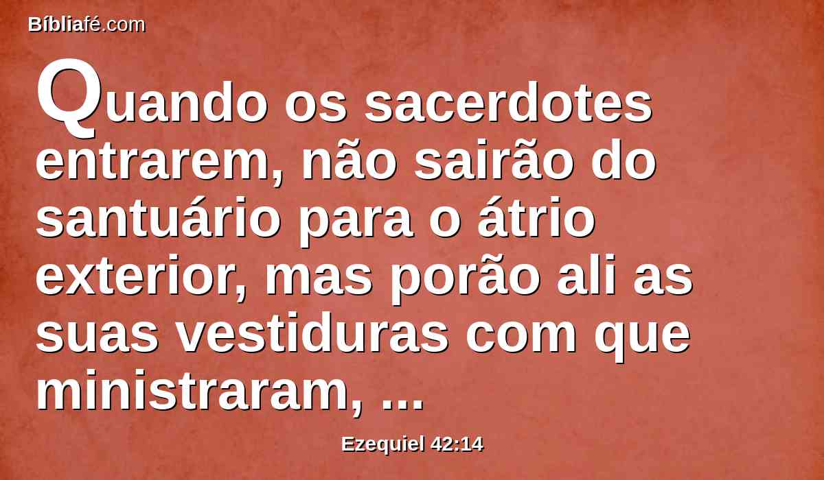 Quando os sacerdotes entrarem, não sairão do santuário para o átrio exterior, mas porão ali as suas vestiduras com que ministraram, porque elas são santas; e vestir-se-ão de outras vestiduras, e assim se aproximarão do lugar pertencente ao povo.