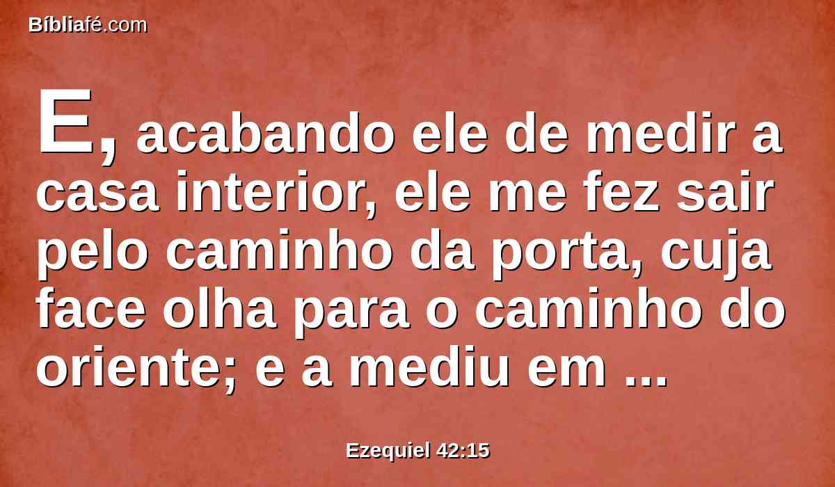 E, acabando ele de medir a casa interior, ele me fez sair pelo caminho da porta, cuja face olha para o caminho do oriente; e a mediu em redor.