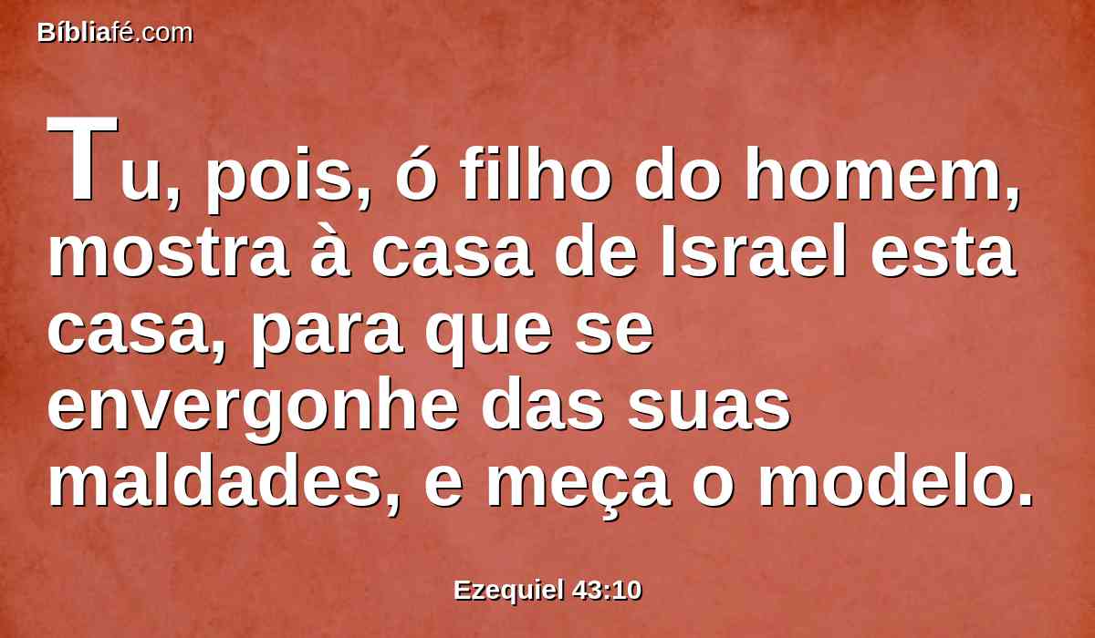 Tu, pois, ó filho do homem, mostra à casa de Israel esta casa, para que se envergonhe das suas maldades, e meça o modelo.