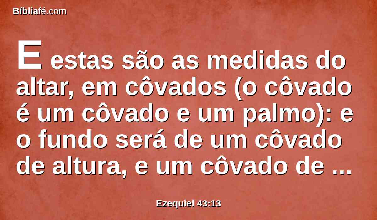 E estas são as medidas do altar, em côvados (o côvado é um côvado e um palmo): e o fundo será de um côvado de altura, e um côvado de largura, e a sua borda em todo o seu contorno, de um palmo; e esta é a base do altar.