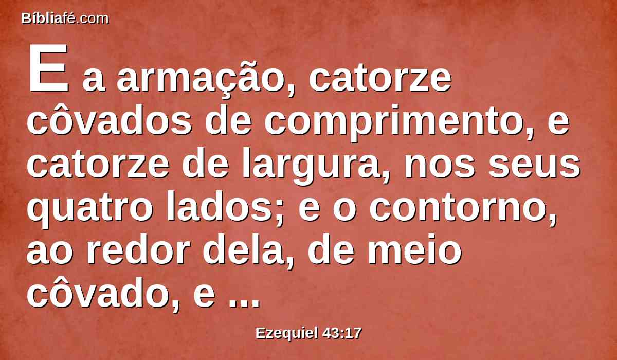 E a armação, catorze côvados de comprimento, e catorze de largura, nos seus quatro lados; e o contorno, ao redor dela, de meio côvado, e o fundo dela de um côvado, ao redor; e os seus degraus davam para o oriente.