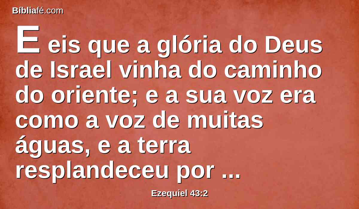 E eis que a glória do Deus de Israel vinha do caminho do oriente; e a sua voz era como a voz de muitas águas, e a terra resplandeceu por causa da sua glória.