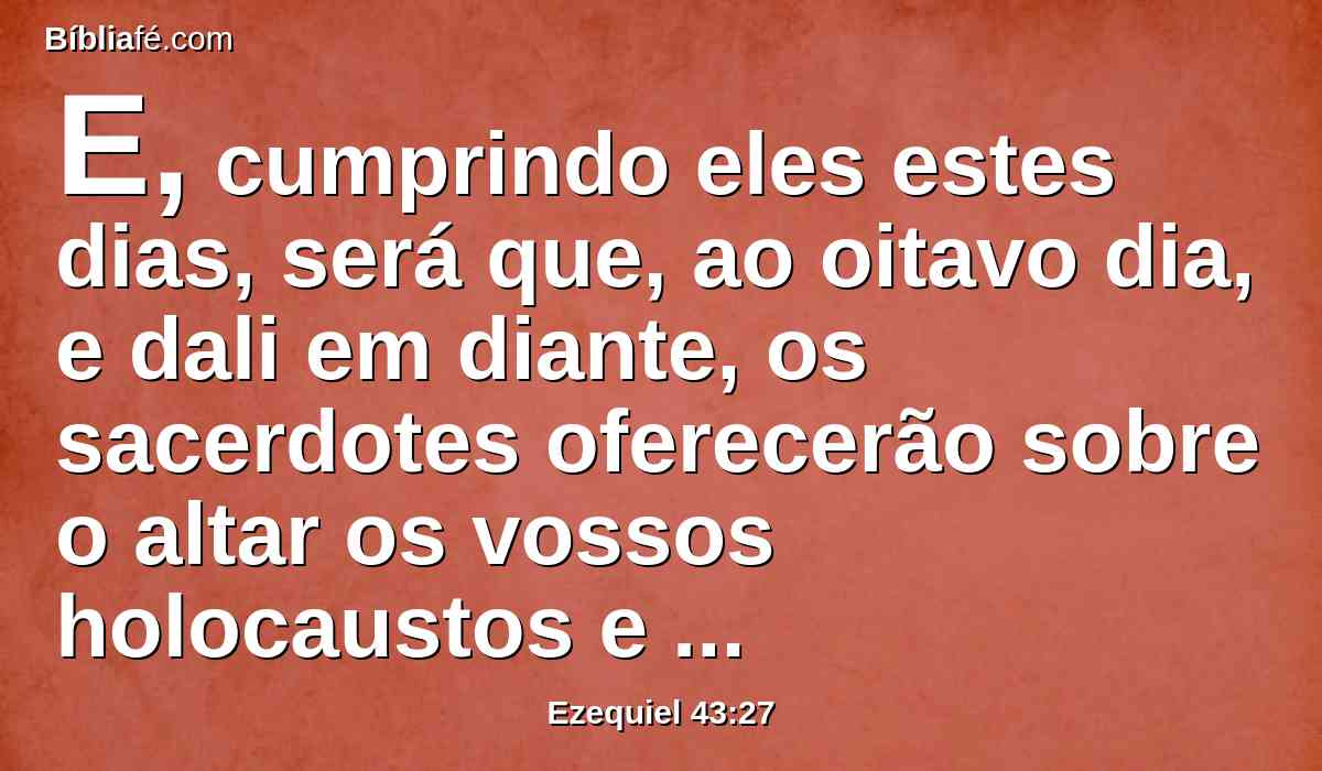 E, cumprindo eles estes dias, será que, ao oitavo dia, e dali em diante, os sacerdotes oferecerão sobre o altar os vossos holocaustos e as vossas ofertas pacíficas; e eu me deleitarei em vós, diz o Senhor DEUS.