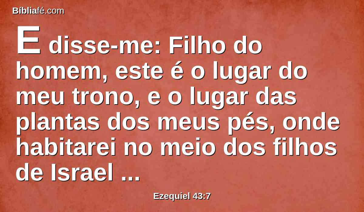 E disse-me: Filho do homem, este é o lugar do meu trono, e o lugar das plantas dos meus pés, onde habitarei no meio dos filhos de Israel para sempre; e os da casa de Israel não contaminarão mais o meu nome santo, nem eles nem os seus reis, com suas prostituições e com os cadáveres dos seus reis, nos seus altos,