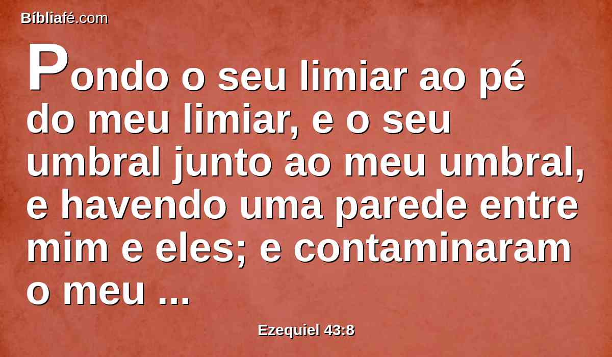 Pondo o seu limiar ao pé do meu limiar, e o seu umbral junto ao meu umbral, e havendo uma parede entre mim e eles; e contaminaram o meu santo nome com as suas abominações que cometiam; por isso eu os consumi na minha ira.