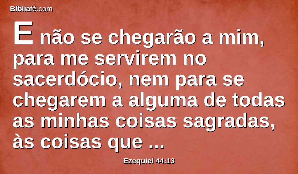 E não se chegarão a mim, para me servirem no sacerdócio, nem para se chegarem a alguma de todas as minhas coisas sagradas, às coisas que são santíssimas, mas levarão sobre si a sua vergonha e as suas abominações que cometeram.