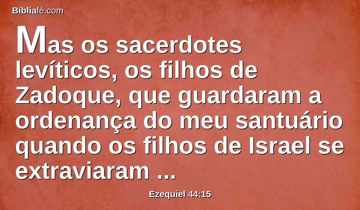 Mas os sacerdotes levíticos, os filhos de Zadoque, que guardaram a ordenança do meu santuário quando os filhos de Israel se extraviaram de mim, eles se chegarão a mim, para me servirem, e estarão diante de mim, para me oferecerem a gordura e o sangue, diz o Senhor DEUS.