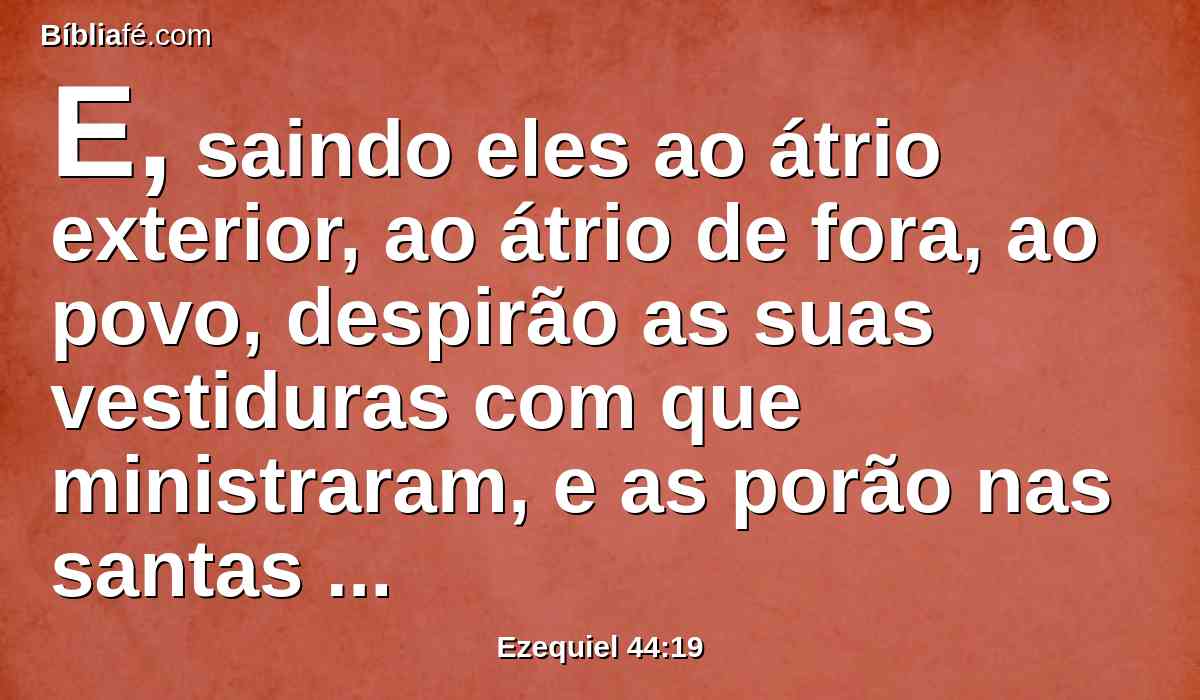 E, saindo eles ao átrio exterior, ao átrio de fora, ao povo, despirão as suas vestiduras com que ministraram, e as porão nas santas câmaras, e se vestirão de outras vestes, para que não santifiquem o povo estando com as suas vestiduras.