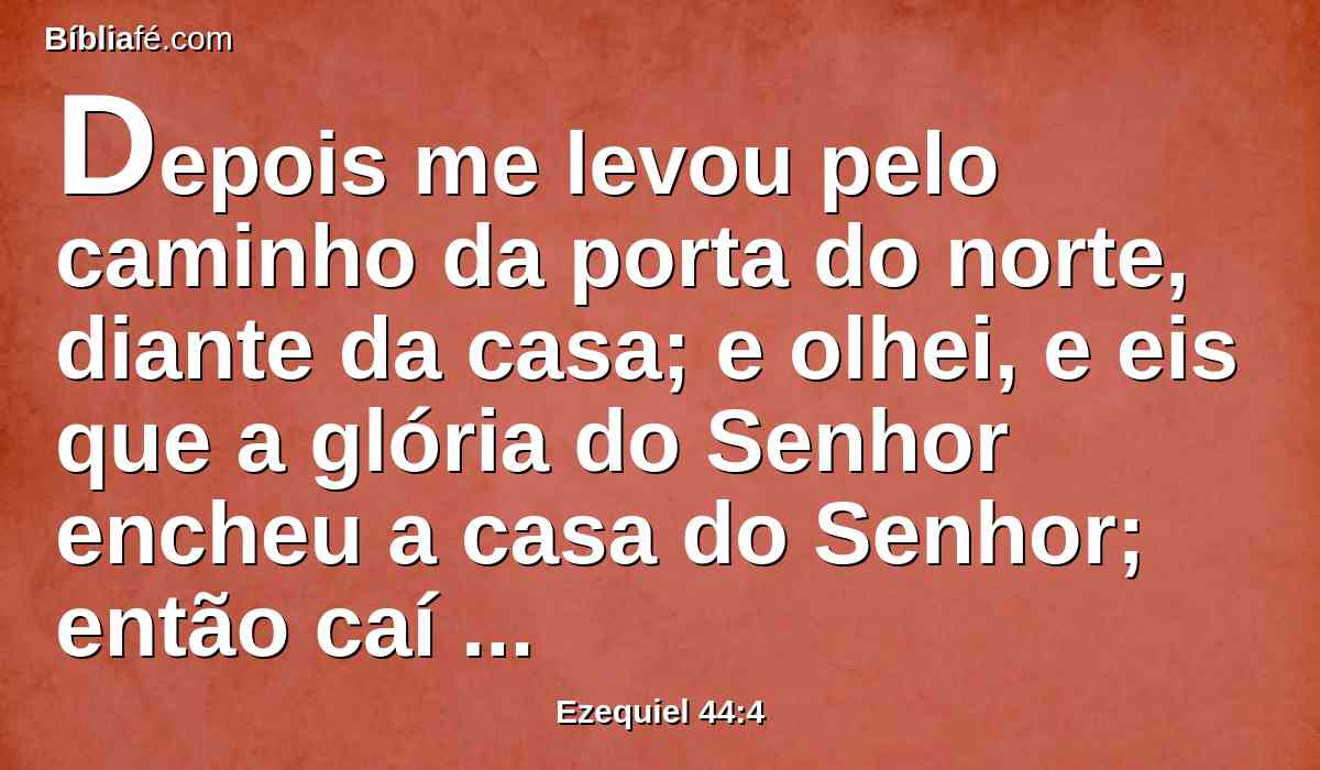 Depois me levou pelo caminho da porta do norte, diante da casa; e olhei, e eis que a glória do Senhor encheu a casa do Senhor; então caí sobre o meu rosto.