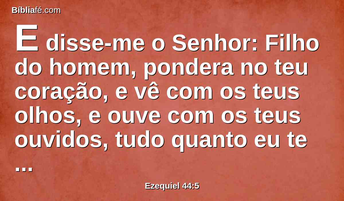 E disse-me o Senhor: Filho do homem, pondera no teu coração, e vê com os teus olhos, e ouve com os teus ouvidos, tudo quanto eu te disser de todos os estatutos da casa do Senhor, e de todas as suas leis; e considera no teu coração a entrada da casa, com todas as saídas do santuário.