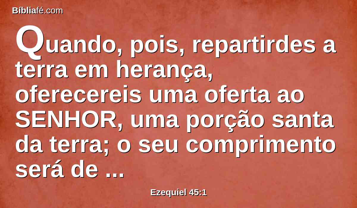 Quando, pois, repartirdes a terra em herança, oferecereis uma oferta ao SENHOR, uma porção santa da terra; o seu comprimento será de vinte e cinco mil canas e a largura de dez mil. Esta será santa em toda a sua extensão ao redor.