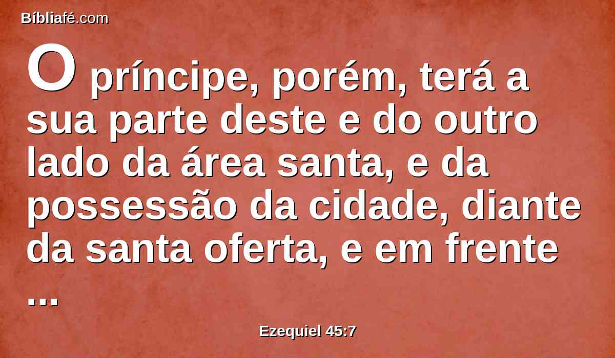 O príncipe, porém, terá a sua parte deste e do outro lado da área santa, e da possessão da cidade, diante da santa oferta, e em frente da possessão da cidade, desde o extremo ocidental até o extremo oriental, e de comprimento, corresponderá a uma das porções, desde o termo ocidental até ao termo oriental.