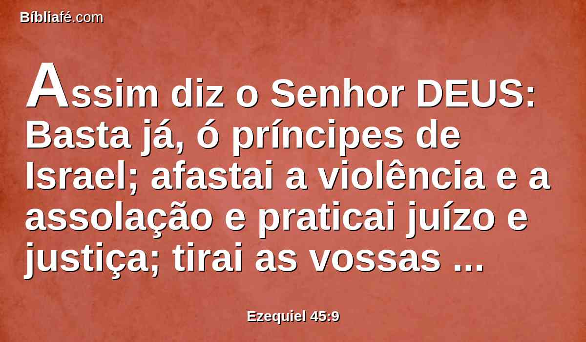 Assim diz o Senhor DEUS: Basta já, ó príncipes de Israel; afastai a violência e a assolação e praticai juízo e justiça; tirai as vossas imposições do meu povo, diz o Senhor DEUS.