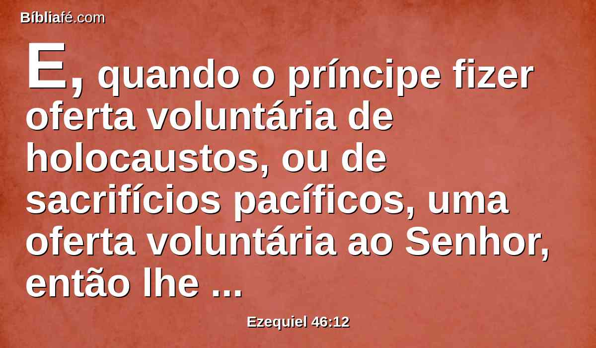 E, quando o príncipe fizer oferta voluntária de holocaustos, ou de sacrifícios pacíficos, uma oferta voluntária ao Senhor, então lhe abrirão a porta que dá para o oriente, e fará o seu holocausto e os seus sacrifícios pacíficos, como houver feito no dia de sábado; e sairá, e se fechará a porta depois dele sair.