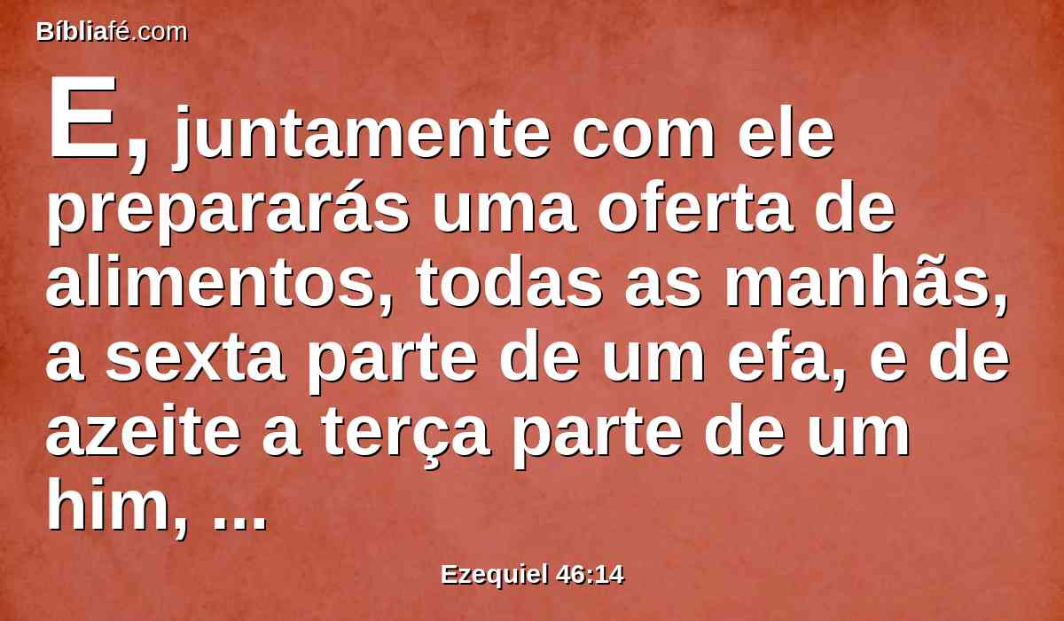 E, juntamente com ele prepararás uma oferta de alimentos, todas as manhãs, a sexta parte de um efa, e de azeite a terça parte de um him, para misturar com a flor de farinha; por oferta de alimentos para o Senhor, em estatutos perpétuos e contínuos.