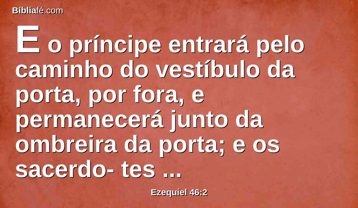 E o príncipe entrará pelo caminho do vestíbulo da porta, por fora, e permanecerá junto da ombreira da porta; e os sacerdo- tes prepararão o holocausto, e os sacrifícios pacíficos dele; e ele adorará junto ao umbral da porta, e sairá; mas a porta não se fechará até à tarde.