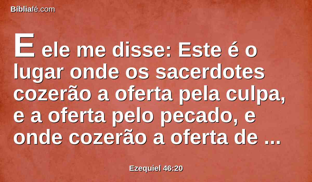 E ele me disse: Este é o lugar onde os sacerdotes cozerão a oferta pela culpa, e a oferta pelo pecado, e onde cozerão a oferta de alimentos, para que não as tragam ao átrio exterior para santificarem o povo.