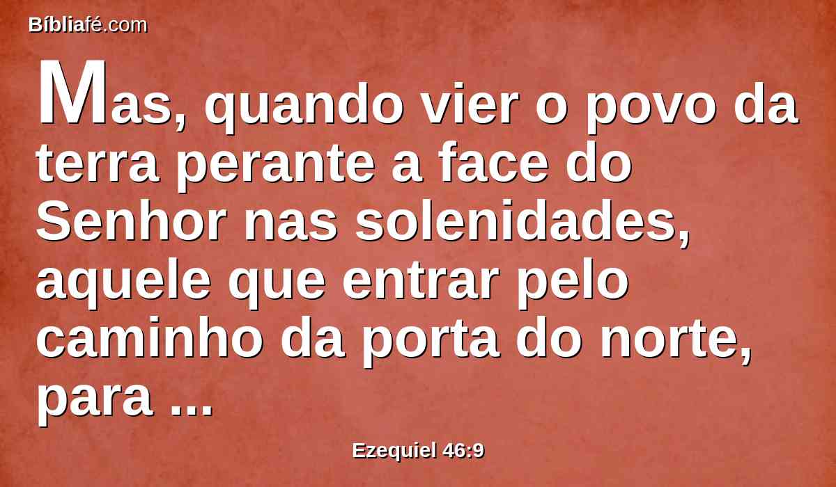 Mas, quando vier o povo da terra perante a face do Senhor nas solenidades, aquele que entrar pelo caminho da porta do norte, para adorar, sairá pelo caminho da porta do sul; e aquele que entrar pelo caminho da porta do sul sairá pelo caminho da porta do norte; não tornará pelo caminho da porta por onde entrou, mas sairá pela outra que está oposta.