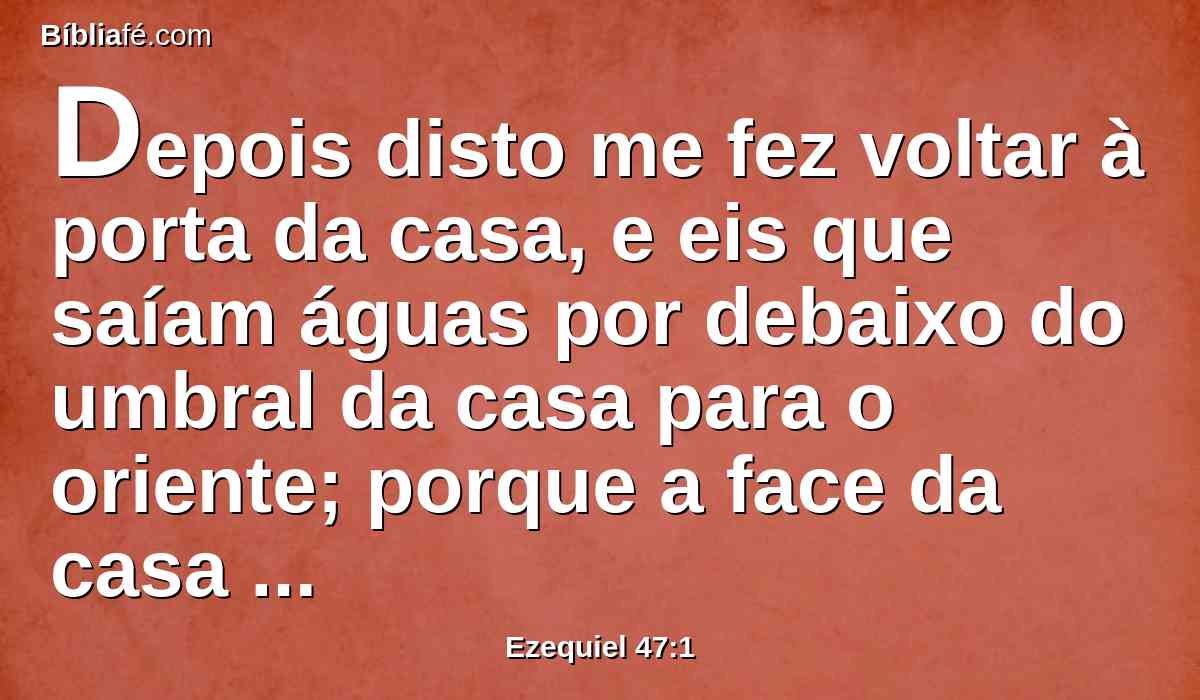 Depois disto me fez voltar à porta da casa, e eis que saíam águas por debaixo do umbral da casa para o oriente; porque a face da casa dava para o oriente, e as águas desciam de debaixo, desde o lado direito da casa, ao sul do altar.