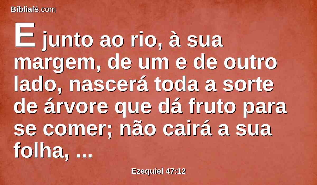 E junto ao rio, à sua margem, de um e de outro lado, nascerá toda a sorte de árvore que dá fruto para se comer; não cairá a sua folha, nem acabará o seu fruto; nos seus meses produzirá novos frutos, porque as suas águas saem do santuário; e o seu fruto servirá de comida e a sua folha de remédio.