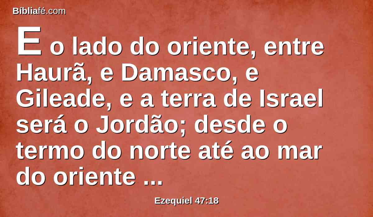 E o lado do oriente, entre Haurã, e Damasco, e Gileade, e a terra de Israel será o Jordão; desde o termo do norte até ao mar do oriente medireis. Este será o lado do oriente.