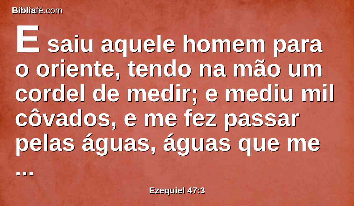 E saiu aquele homem para o oriente, tendo na mão um cordel de medir; e mediu mil côvados, e me fez passar pelas águas, águas que me davam pelos artelhos.