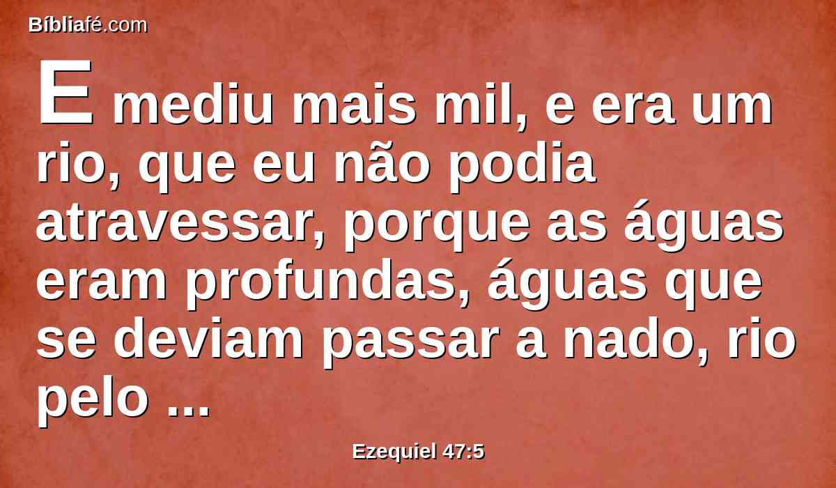 E mediu mais mil, e era um rio, que eu não podia atravessar, porque as águas eram profundas, águas que se deviam passar a nado, rio pelo qual não se podia passar.