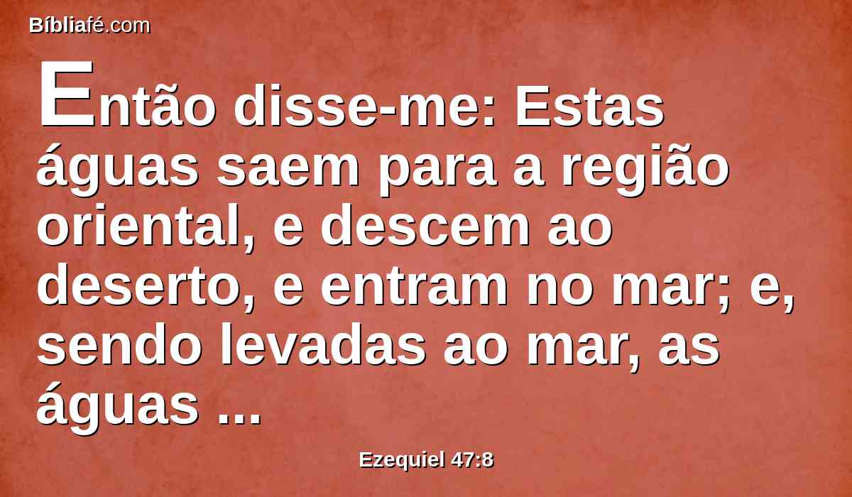 Então disse-me: Estas águas saem para a região oriental, e descem ao deserto, e entram no mar; e, sendo levadas ao mar, as águas tornar-se-ão saudáveis.