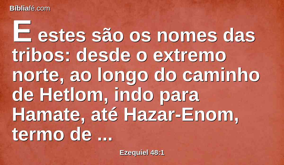 E estes são os nomes das tribos: desde o extremo norte, ao longo do caminho de Hetlom, indo para Hamate, até Hazar-Enom, termo de Damasco para o norte, ao pé de Hamate, terá Dã uma parte, desde o lado oriental até o ocidental.