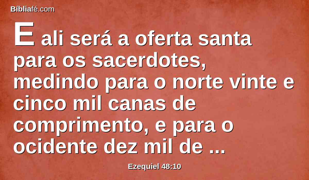 E ali será a oferta santa para os sacerdotes, medindo para o norte vinte e cinco mil canas de comprimento, e para o ocidente dez mil de largura, e para o oriente dez mil de largura, e para o sul vinte e cinco mil de comprimento; e o santuário do Senhor estará no meio dela.