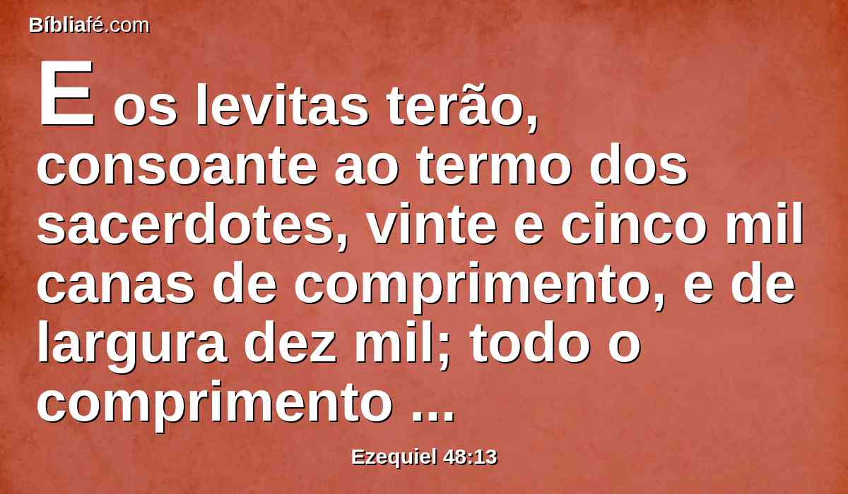 E os levitas terão, consoante ao termo dos sacerdotes, vinte e cinco mil canas de comprimento, e de largura dez mil; todo o comprimento será vinte e cinco mil, e a largura dez mil.