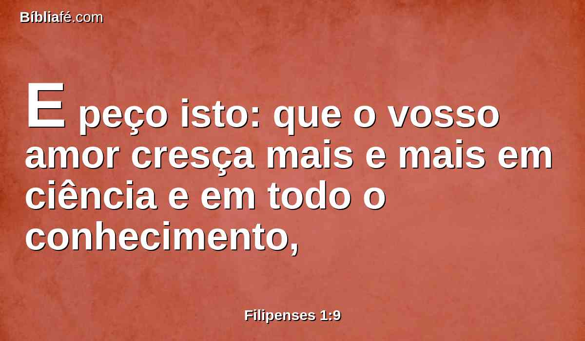 E peço isto: que o vosso amor cresça mais e mais em ciência e em todo o conhecimento,