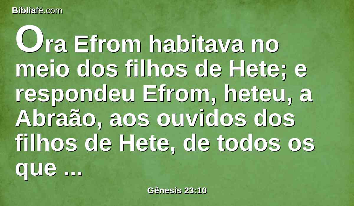 Ora Efrom habitava no meio dos filhos de Hete; e respondeu Efrom, heteu, a Abraão, aos ouvidos dos filhos de Hete, de todos os que entravam pela porta da sua cidade, dizendo: