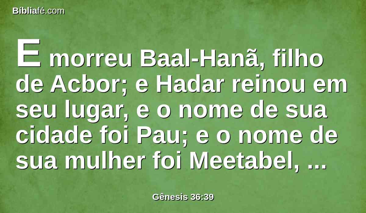 E morreu Baal-Hanã, filho de Acbor; e Hadar reinou em seu lugar, e o nome de sua cidade foi Pau; e o nome de sua mulher foi Meetabel, filha de Matrede, filha de Me-Zaabe.