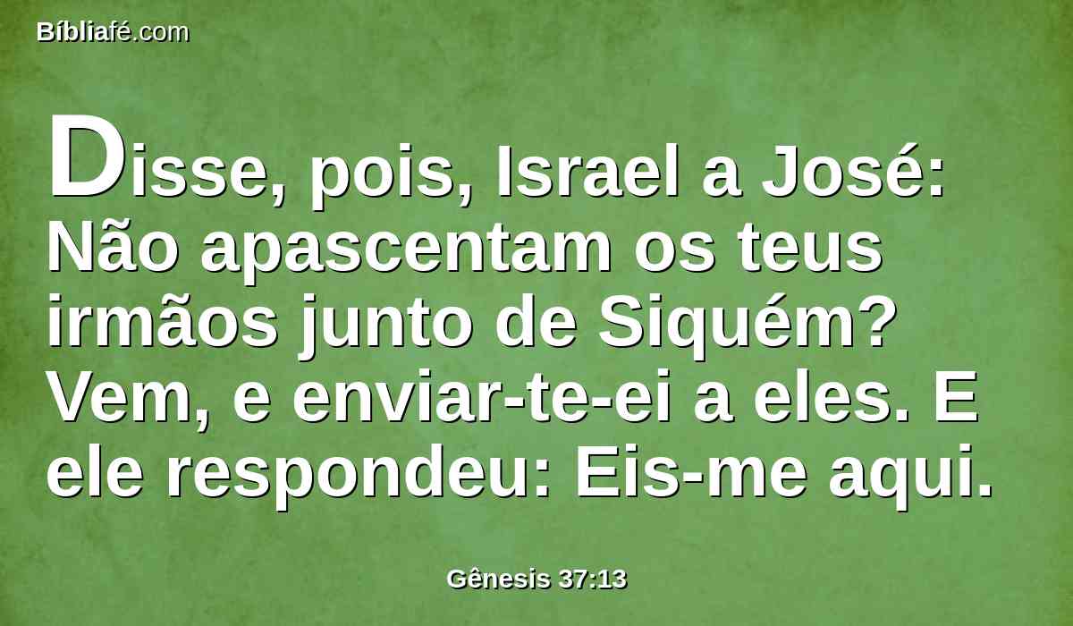 Disse, pois, Israel a José: Não apascentam os teus irmãos junto de Siquém? Vem, e enviar-te-ei a eles. E ele respondeu: Eis-me aqui.