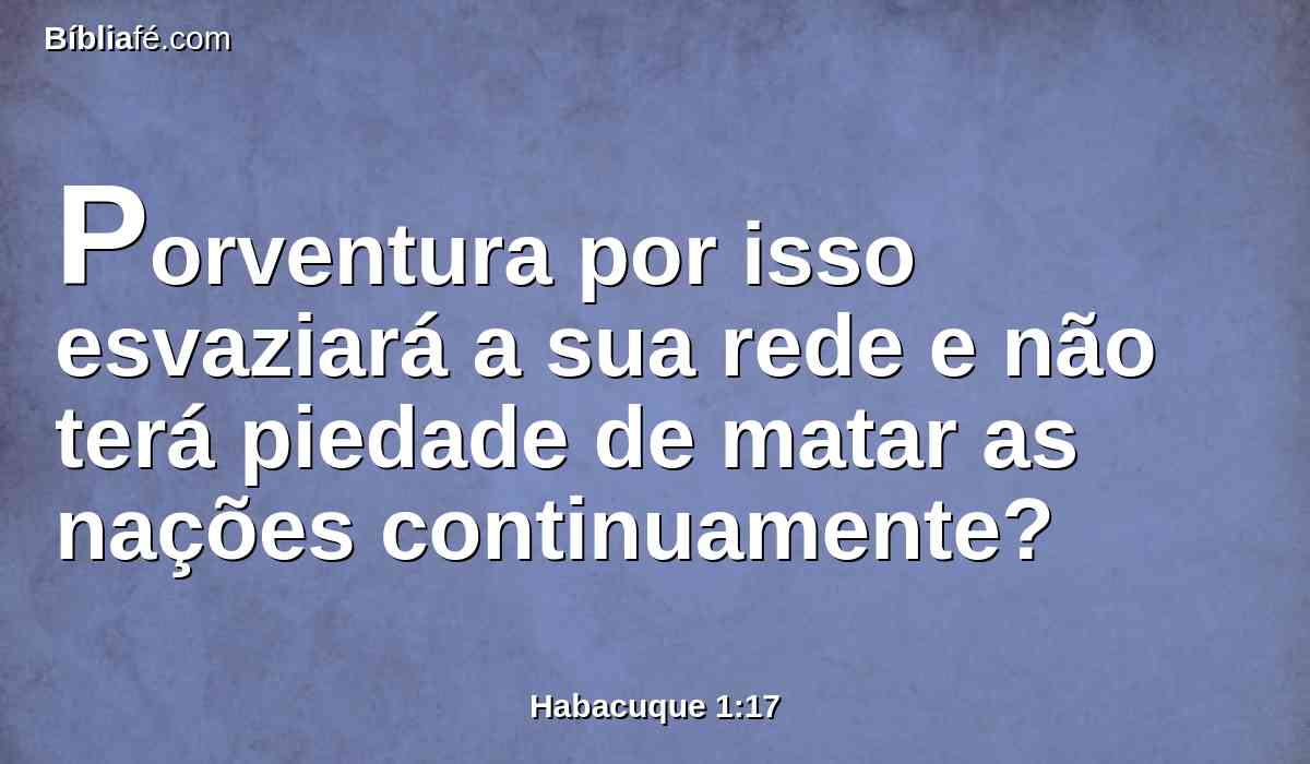 Porventura por isso esvaziará a sua rede e não terá piedade de matar as nações continuamente?