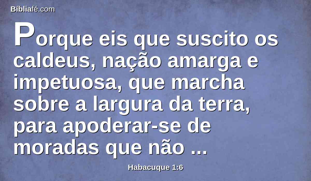 Porque eis que suscito os caldeus, nação amarga e impetuosa, que marcha sobre a largura da terra, para apoderar-se de moradas que não são suas.