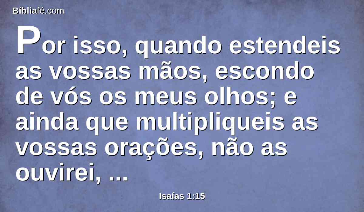 Por isso, quando estendeis as vossas mãos, escondo de vós os meus olhos; e ainda que multipliqueis as vossas orações, não as ouvirei, porque as vossas mãos estão cheias de sangue.