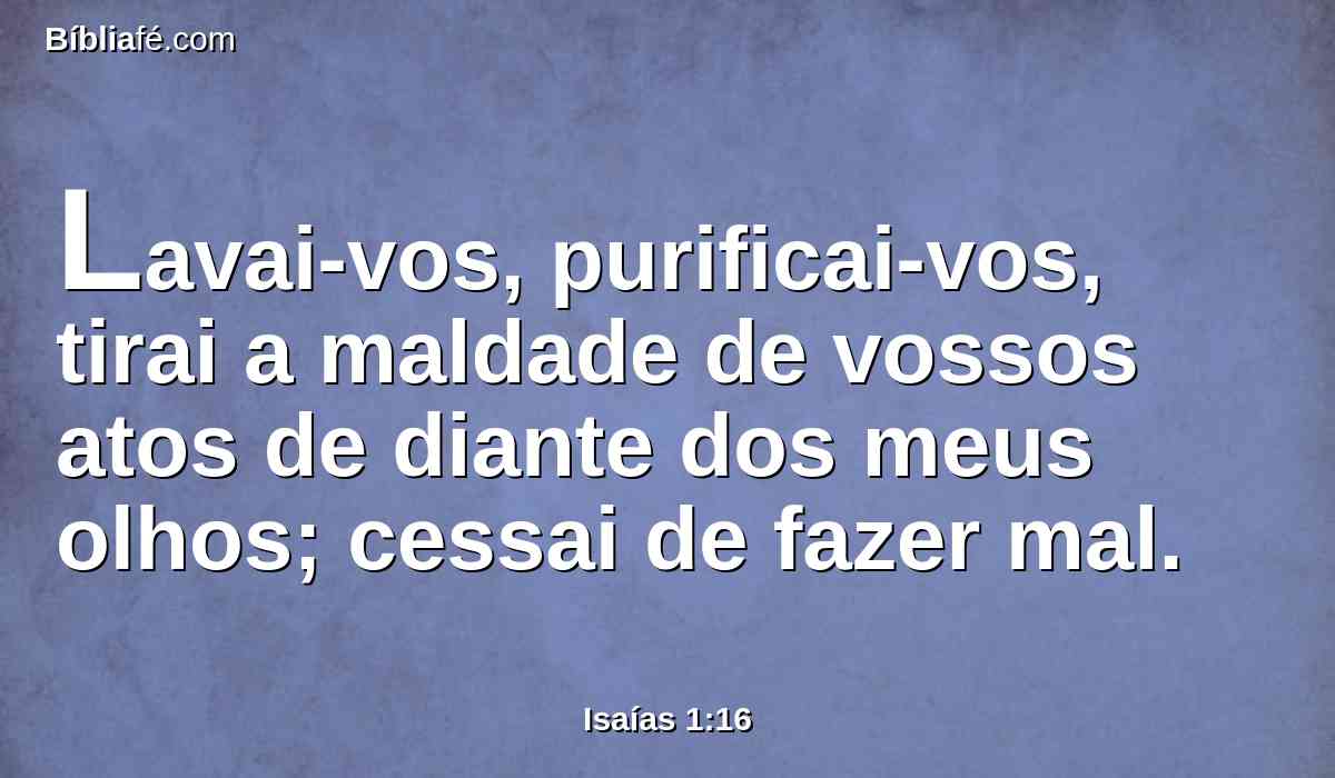 Lavai-vos, purificai-vos, tirai a maldade de vossos atos de diante dos meus olhos; cessai de fazer mal.