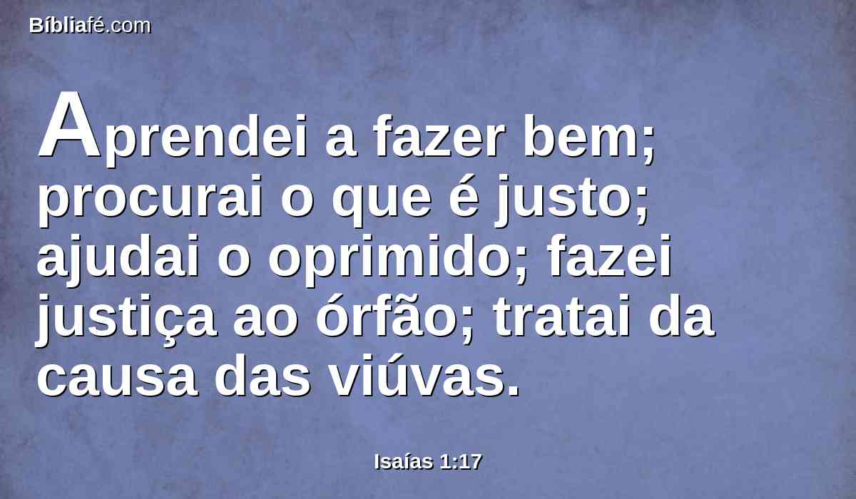 Aprendei a fazer bem; procurai o que é justo; ajudai o oprimido; fazei justiça ao órfão; tratai da causa das viúvas.