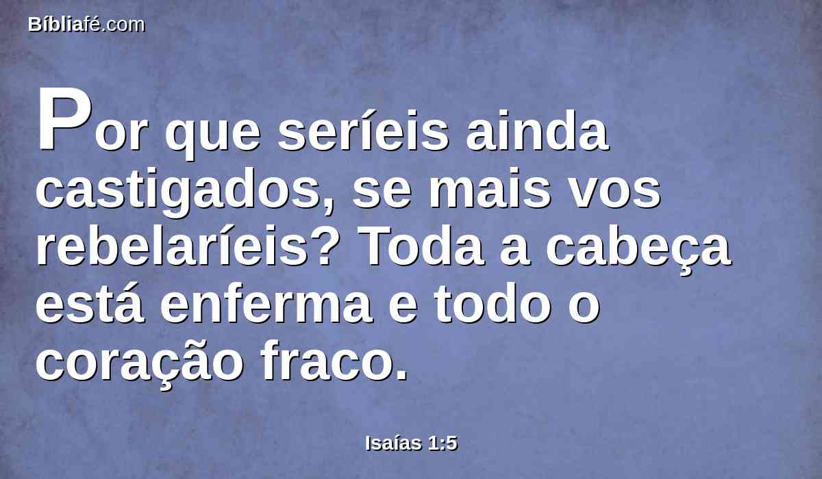 Por que seríeis ainda castigados, se mais vos rebelaríeis? Toda a cabeça está enferma e todo o coração fraco.