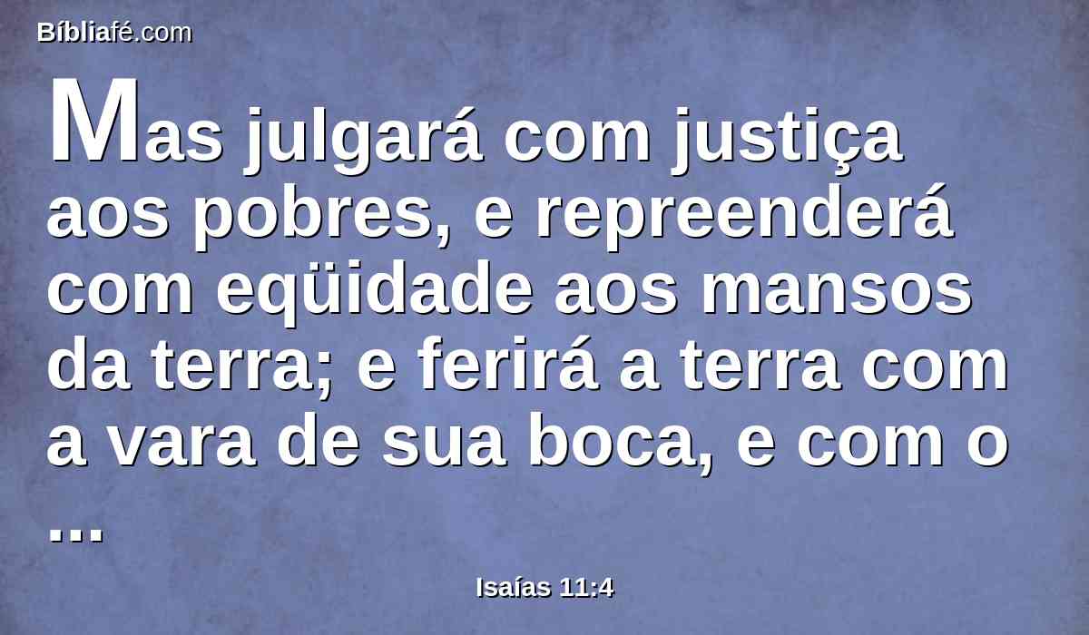Mas julgará com justiça aos pobres, e repreenderá com eqüidade aos mansos da terra; e ferirá a terra com a vara de sua boca, e com o sopro dos seus lábios matará ao ímpio,