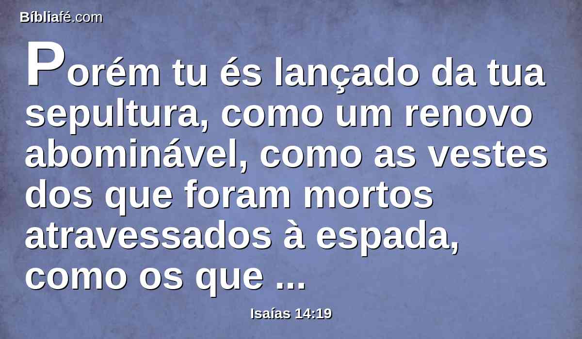 Porém tu és lançado da tua sepultura, como um renovo abominável, como as vestes dos que foram mortos atravessados à espada, como os que descem ao covil de pedras, como um cadáver pisado.
