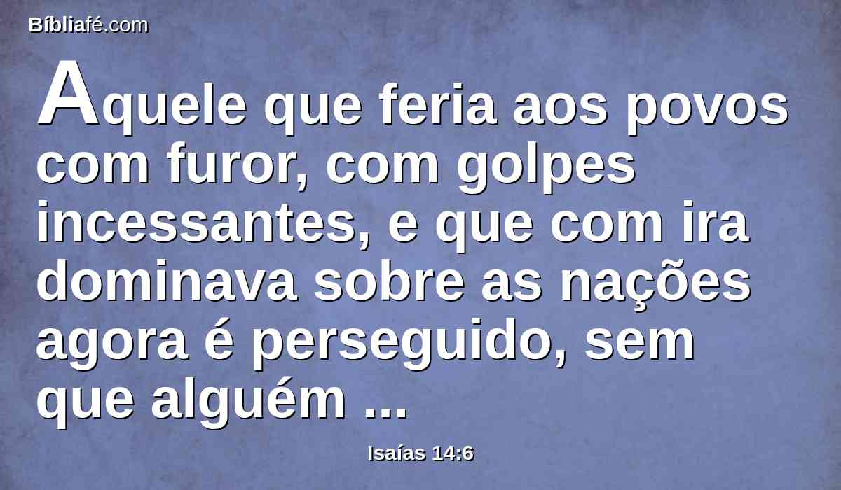 Aquele que feria aos povos com furor, com golpes incessantes, e que com ira dominava sobre as nações agora é perseguido, sem que alguém o possa impedir.