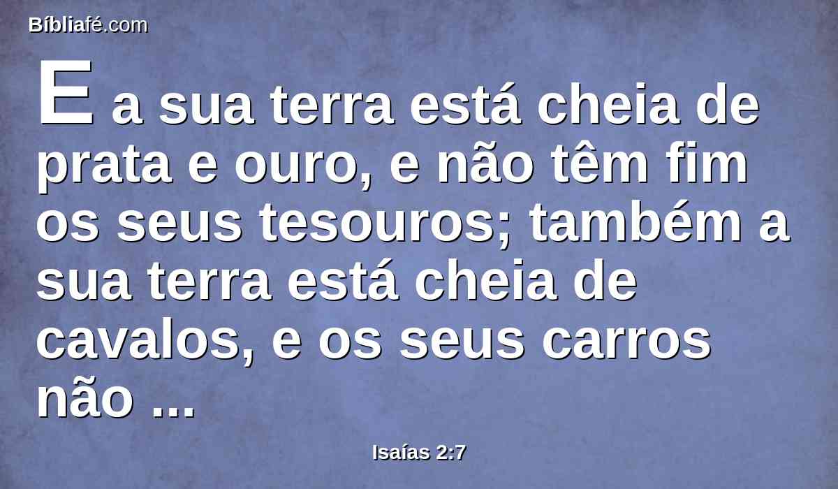 E a sua terra está cheia de prata e ouro, e não têm fim os seus tesouros; também a sua terra está cheia de cavalos, e os seus carros não têm fim.