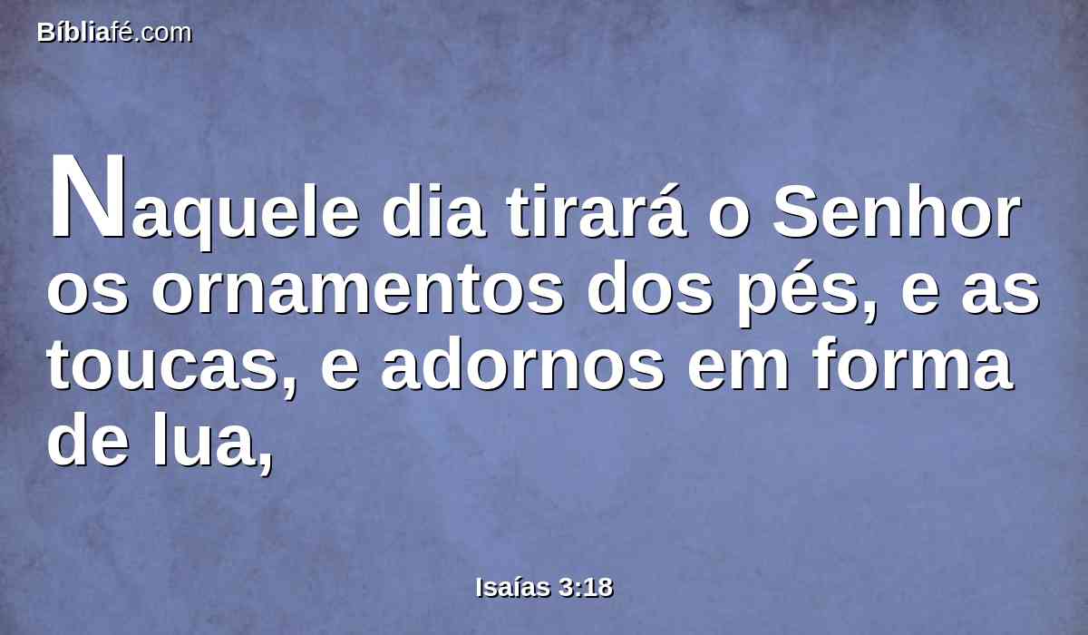 Naquele dia tirará o Senhor os ornamentos dos pés, e as toucas, e adornos em forma de lua,