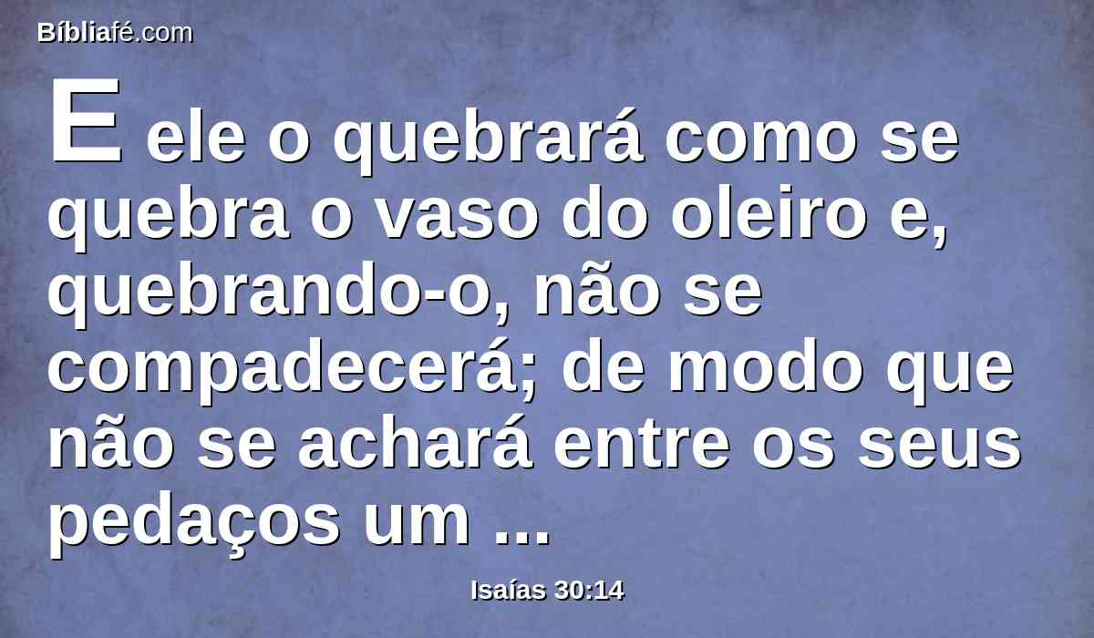 E ele o quebrará como se quebra o vaso do oleiro e, quebrando-o, não se compadecerá; de modo que não se achará entre os seus pedaços um caco para tomar fogo do lar, ou tirar água da poça.