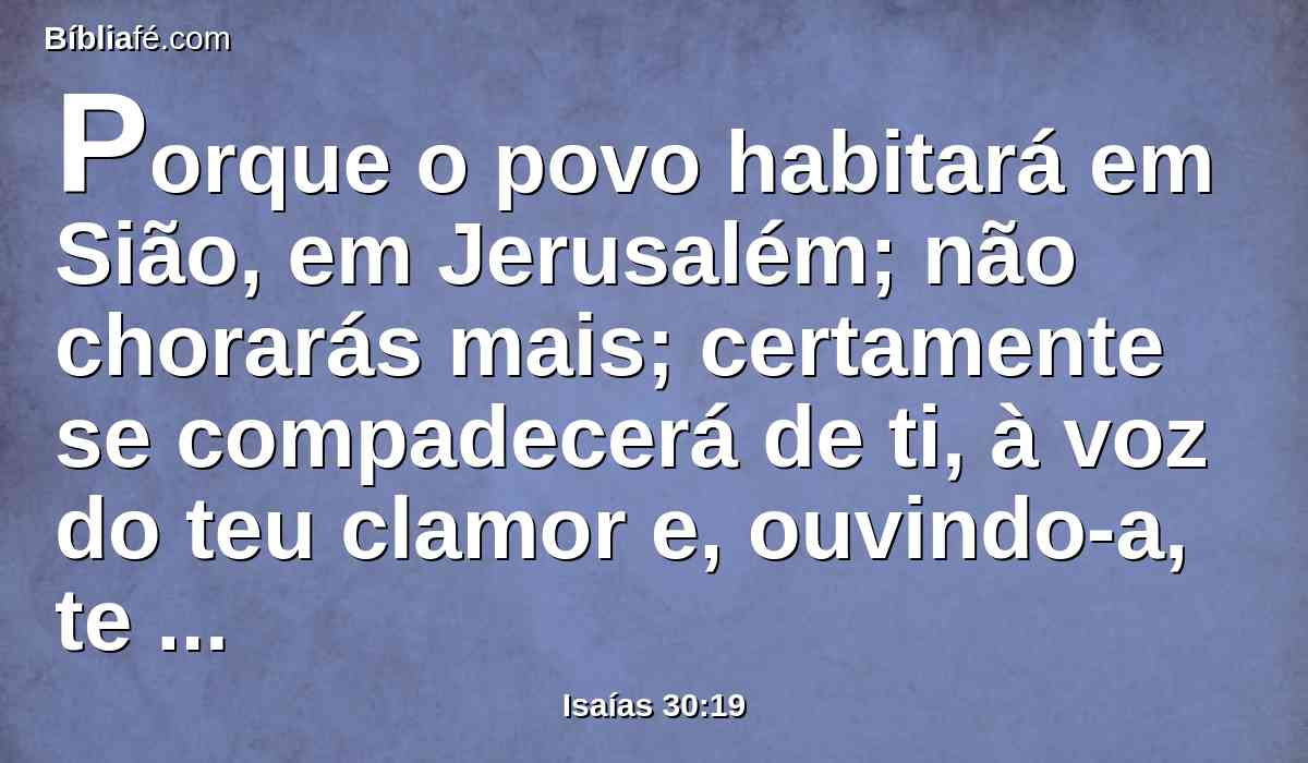 Porque o povo habitará em Sião, em Jerusalém; não chorarás mais; certamente se compadecerá de ti, à voz do teu clamor e, ouvindo-a, te responderá.