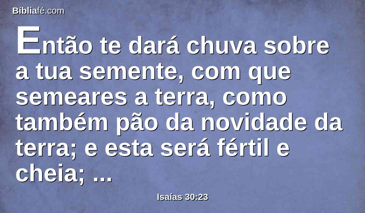 Então te dará chuva sobre a tua semente, com que semeares a terra, como também pão da novidade da terra; e esta será fértil e cheia; naquele dia o teu gado pastará em largos pastos.