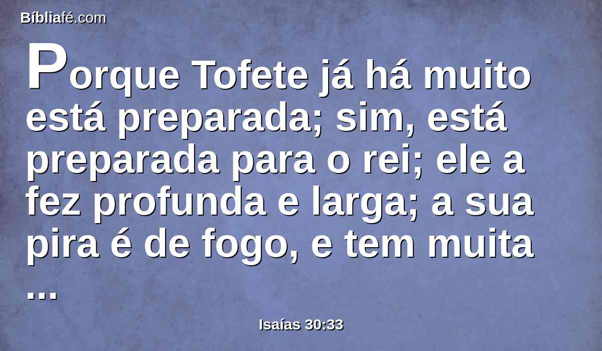 Porque Tofete já há muito está preparada; sim, está preparada para o rei; ele a fez profunda e larga; a sua pira é de fogo, e tem muita lenha; o assopro do Senhor como torrente de enxofre a acenderá.